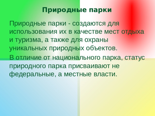Природные парки Природные парки - создаются для использования их в качестве мест отдыха и туризма, а также для охраны уникальных природных объектов. В отличие от национального парка, статус природного парка присваивают не федеральные, а местные власти. 