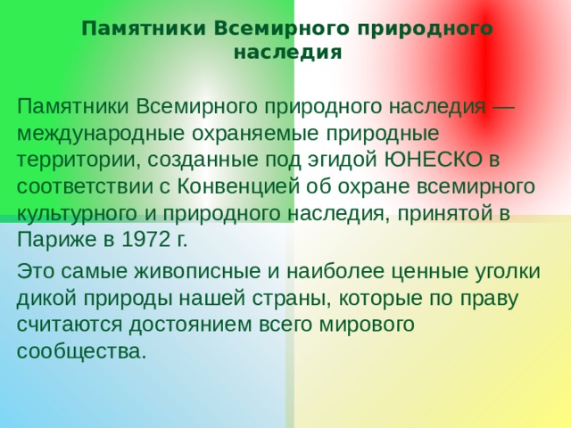 Памятники Всемирного природного наследия Памятники Всемирного природного наследия — международные охраняемые природные территории, созданные под эгидой ЮНЕСКО в соответствии с Конвенцией об охране всемирного культурного и природного наследия, принятой в Париже в 1972 г. Это самые живописные и наиболее ценные уголки дикой природы нашей страны, которые по праву считаются достоянием всего мирового сообщества. 