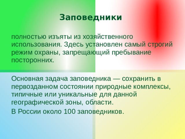 Заповедники полностью изъяты из хозяйственного использования. Здесь установлен самый строгий режим охраны, запрещающий пребывание посторонних. Основная задача заповедника — сохранить в первозданном состоянии природные комплексы, типичные или уникальные для данной географической зоны, области. В России около 100 заповедников. 