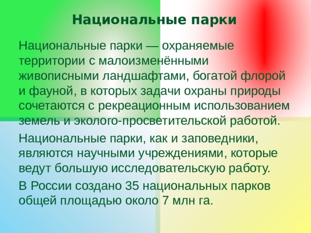 Национальные парки Национальные парки — охраняемые территории с малоизменёнными живописными ландшафтами, богатой флорой и фауной, в которых задачи охраны природы сочетаются с рекреационным использованием земель и эколого-просветительской работой. Национальные парки, как и заповедники, являются научными учреждениями, которые ведут большую исследовательскую работу. В России создано 35 национальных парков общей площадью около 7 млн га. 