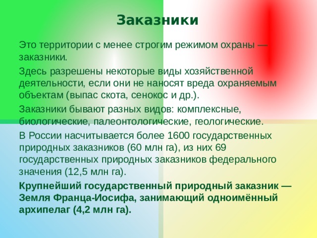 Заказники Это территории с менее строгим режимом охраны — заказники. Здесь разрешены некоторые виды хозяйственной деятельности, если они не наносят вреда охраняемым объектам (выпас скота, сенокос и др.). Заказники бывают разных видов: комплексные, биологические, палеонтологические, геологические. В России насчитывается более 1600 государственных природных заказников (60 млн га), из них 69 государственных природных заказников федерального значения (12,5 млн га). Крупнейший государственный природный заказник — Земля Франца-Иосифа, занимающий одноимённый архипелаг (4,2 млн га). 