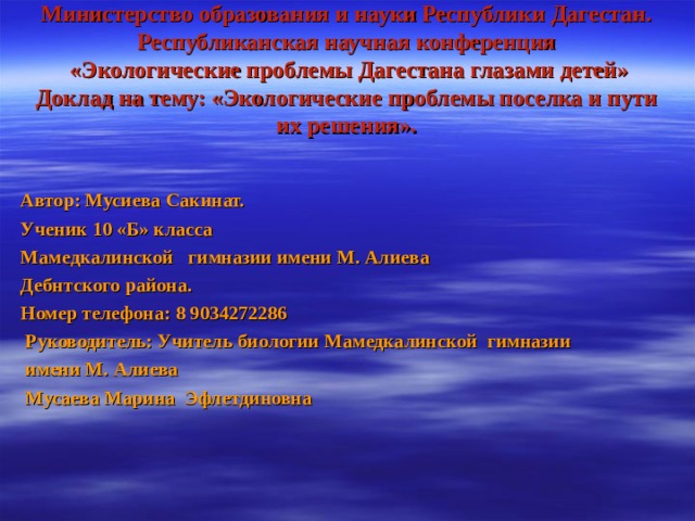    Министерство образования и науки Республики Дагестан. Республиканская научная конференция  «Экологические проблемы Дагестана глазами детей»  Доклад на тему: «Экологические проблемы поселка и пути их решения».      Автор: Мусиева Сакинат. Ученик 10 «Б» класса Мамедкалинской гимназии имени М. Алиева Дебнтского района. Номер телефона: 8 9034272286  Руководитель: Учитель биологии Мамедкалинской гимназии  имени М. Алиева  Мусаева Марина Эфлетдиновна  