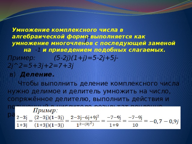 Умножение комплексного числа в алгебраической форме выполняется как умножение многочленов с последующей заменой на -1 и приведением подобных слагаемых.   Пример: (5-2j)(1+j)=5-2j+5j-2j^2=5+3j+2=7+3j  в) Деление.  Чтобы выполнить деление комплексного числа нужно делимое и делитель умножить на число, сопряжённое делителю, выполнить действия и полученный в числителе результат почленно разделить на знаменатель. 