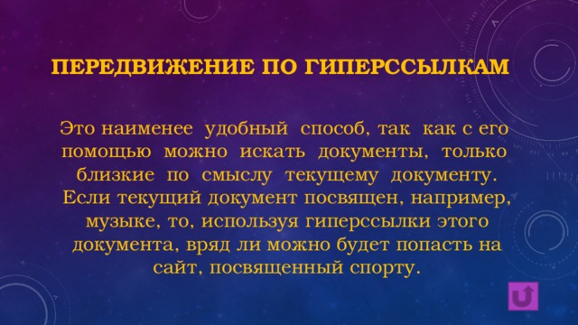 Передвижение по гиперссылкам Это наименее удобный способ, так как с его помощью можно искать документы, только близкие по смыслу текущему документу. Если текущий документ посвящен, например, музыке, то, используя гиперссылки этого документа, вряд ли можно будет попасть на сайт, посвященный спорту. 