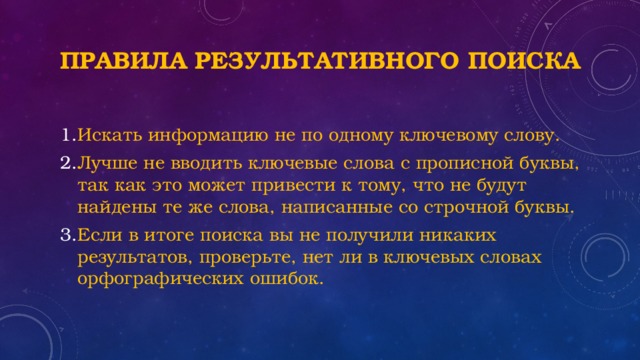Правила результативного поиска Искать информацию не по одному ключевому слову. Лучше не вводить ключевые слова с прописной буквы, так как это может привести к тому, что не будут найдены те же слова, написанные со строчной буквы. Если в итоге поиска вы не получили никаких результатов, проверьте, нет ли в ключевых словах орфографических ошибок. 