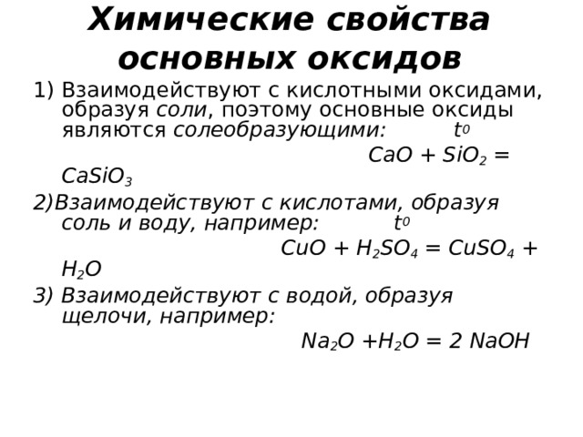 Химические свойства  основных оксидов Взаимодействуют с кислотными оксидами, образуя соли , поэтому основные оксиды являются солеобразующими: t 0   CaO + SiO 2 = CaSiO 3 2) Взаимодействуют с кислотами, образуя соль и воду, например: t 0  CuO + H 2 SO 4 = CuSO 4 + H 2 O 3) Взаимодействуют с водой, образуя щелочи, например:  Na 2 O +H 2 O = 2 NaOH 