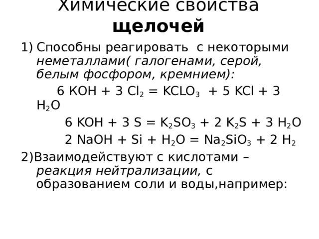 Химические свойства  щелочей   Способны реагировать с некоторыми неметаллами( галогенами, серой, белым фосфором, кремнием):  6 КОН + 3 Cl 2 = KCLO 3 + 5 KCl + 3 H 2 O  6 KOH + 3 S = K 2 SO 3 + 2 K 2 S + 3 H 2 O  2 NaOH + Si + H 2 O = Na 2 SiO 3 + 2 H 2 2) Взаимодействуют с кислотами – реакция нейтрализации, с образованием соли и воды,например: 