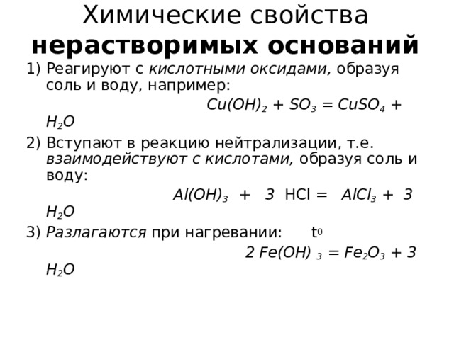 Химические свойства  нерастворимых оснований Реагируют с кислотными оксидами, образуя соль и воду, например:  Cu(OH) 2 + SO 3 = CuSO 4 + H 2 O 2) Вступают в реакцию нейтрализации, т.е. взаимодействуют с кислотами, образуя соль и воду:  Al(OH) 3 + 3 HCl = AlCl 3 + 3 H 2 O 3) Разлагаются при нагревании: t 0  2 Fe(OH)  3 = Fe 2 O 3 + 3 H 2 O  
