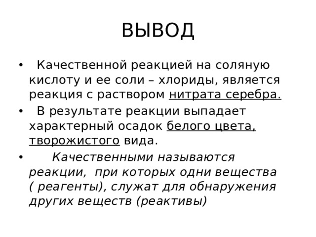ВЫВОД  Качественной реакцией на соляную кислоту и ее соли – хлориды, является реакция с раствором нитрата серебра.  В результате реакции выпадает характерный осадок белого цвета, творожистого вида.  Качественными называются реакции, при которых одни вещества ( реагенты), служат для обнаружения других веществ (реактивы) 