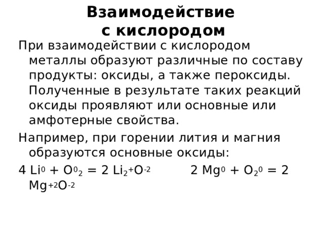 Взаимодействие  с кислородом При взаимодействии с кислородом металлы образуют различные по составу продукты: оксиды, а также пероксиды. Полученные в результате таких реакций оксиды проявляют или основные или амфотерные свойства. Например, при горении лития и магния образуются основные оксиды: 4 Li 0 + O 0 2 = 2 Li 2 + O -2 2 Mg 0 + O 2 0 = 2 Mg +2 O -2 