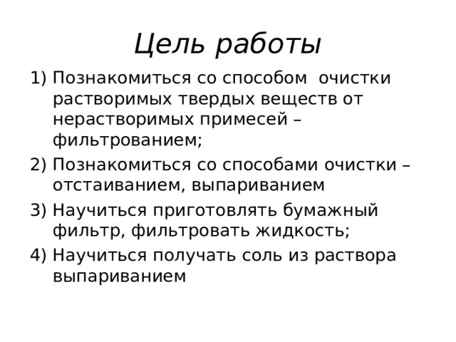 Цель работы Познакомиться со способом очистки растворимых твердых веществ от нерастворимых примесей – фильтрованием; 2) Познакомиться со способами очистки – отстаиванием, выпариванием 3) Научиться приготовлять бумажный фильтр, фильтровать жидкость; 4) Научиться получать соль из раствора выпариванием 