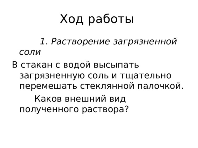 Ход работы  1. Растворение загрязненной соли В стакан с водой высыпать загрязненную соль и тщательно перемешать стеклянной палочкой.  Каков внешний вид полученного раствора ? 