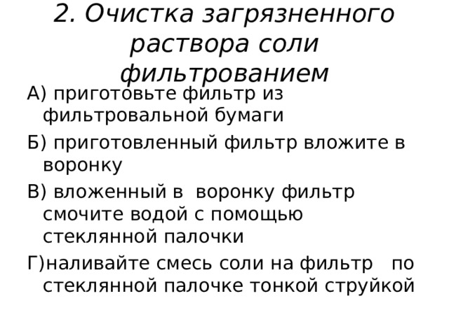 2 . Очистка загрязненного раствора соли фильтрованием А) приготовьте фильтр из фильтровальной бумаги Б) приготовленный фильтр вложите в воронку В) вложенный в воронку фильтр смочите водой с помощью стеклянной палочки Г)наливайте смесь соли на фильтр по стеклянной палочке тонкой струйкой 