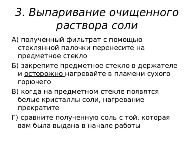 3. Выпаривание очищенного раствора соли А) полученный фильтрат с помощью стеклянной палочки перенесите на предметное стекло Б) закрепите предметное стекло в держателе и осторожно нагревайте в пламени сухого горючего В) когда на предметном стекле появятся белые кристаллы соли, нагревание прекратите Г) сравните полученную соль с той, которая вам была выдана в начале работы 
