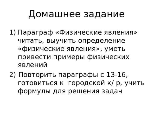 Домашнее задание Параграф «Физические явления» читать, выучить определение «физические явления», уметь привести примеры физических явлений 2) Повторить параграфы с 13-16, готовиться к городской к / р, учить формулы для решения задач 
