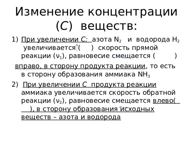 Изменение концентрации ( С ) веществ: При увеличении С:  азота N 2  и водорода Н 2 увеличивается ( ) скорость прямой реакции ( ν 1 ), равновесие смещается ( )   вправо, в сторону продукта реакции , то есть в сторону образования аммиака NH 3 2)  При увеличении С продукта реакции аммиака увеличивается скорость обратной реакции ( ν 2 ), равновесие смещается влево( ), в сторону образования исходных веществ – азота и водорода 