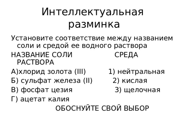 Интеллектуальная  разминка Установите соответствие между названием соли и средой ее водного раствора НАЗВАНИЕ СОЛИ СРЕДА РАСТВОРА А)хлорид золота ( III) 1) нейтральная Б) сульфат железа ( II) 2) кислая В) фосфат цезия 3) щелочная Г) ацетат калия  ОБОСНУЙТЕ СВОЙ ВЫБОР 