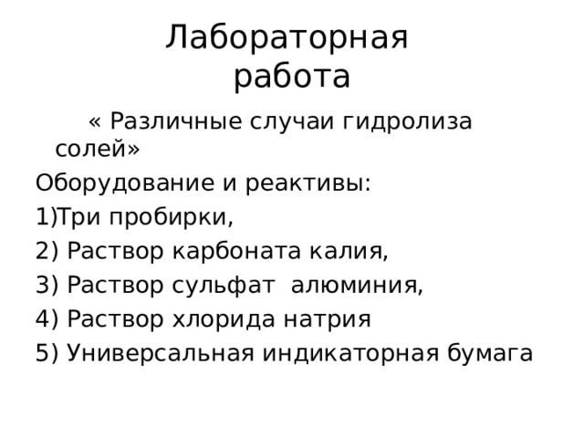 Лабораторная  работа  « Различные случаи гидролиза солей» Оборудование и реактивы: Три пробирки, 2) Раствор карбоната калия, 3) Раствор сульфат алюминия, 4) Раствор хлорида натрия 5) Универсальная индикаторная бумага 
