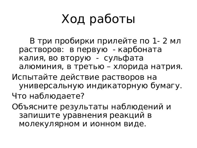 Ход работы  В три пробирки прилейте по 1- 2 мл растворов: в первую - карбоната калия, во вторую - сульфата алюминия, в третью – хлорида натрия. Испытайте действие растворов на универсальную индикаторную бумагу. Что наблюдаете ? Объясните результаты наблюдений и запишите уравнения реакций в молекулярном и ионном виде. 