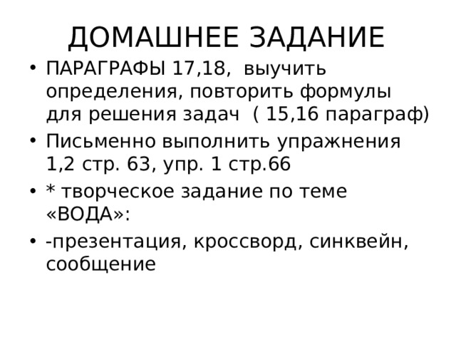 ДОМАШНЕЕ ЗАДАНИЕ ПАРАГРАФЫ 17,18, выучить определения, повторить формулы для решения задач ( 15,16 параграф) Письменно выполнить упражнения 1,2 стр. 63, упр. 1 стр.66 * творческое задание по теме «ВОДА»: -презентация, кроссворд, синквейн, сообщение 