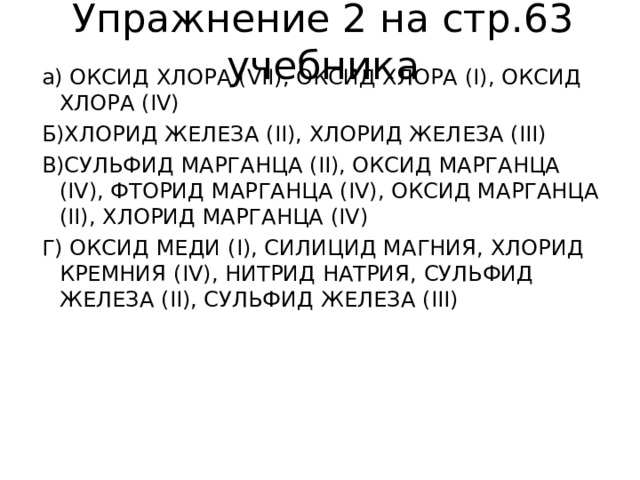 Упражнение 2 на стр.63 учебника а)  ОКСИД ХЛОРА ( VII) , ОКСИД ХЛОРА (I) , ОКСИД ХЛОРА ( IV) Б)ХЛОРИД ЖЕЛЕЗА ( II) , ХЛОРИД ЖЕЛЕЗА ( III) В)СУЛЬФИД МАРГАНЦА ( II) , ОКСИД МАРГАНЦА ( IV) , ФТОРИД МАРГАНЦА ( IV) , ОКСИД МАРГАНЦА ( II) , ХЛОРИД МАРГАНЦА ( IV) Г) ОКСИД МЕДИ ( I) , СИЛИЦИД МАГНИЯ, ХЛОРИД КРЕМНИЯ ( IV) , НИТРИД НАТРИЯ, СУЛЬФИД ЖЕЛЕЗА ( II) , СУЛЬФИД ЖЕЛЕЗА ( III) 