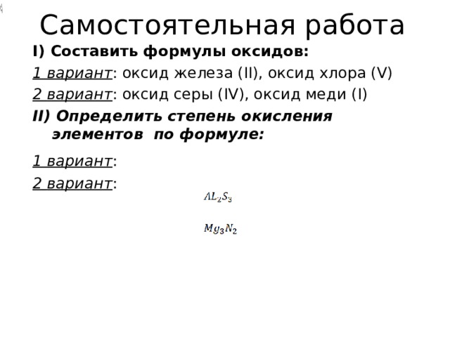    Самостоятельная работа    I) Составить формулы оксидов: 1 вариант : оксид железа ( II) , оксид хлора ( V) 2 вариант : оксид серы ( IV) , оксид меди ( I) II) Определить степень окисления элементов по формуле: 1 вариант :   2 вариант : 