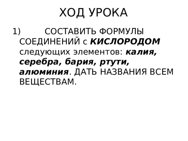 ХОД УРОКА 1) СОСТАВИТЬ ФОРМУЛЫ СОЕДИНЕНИЙ с КИСЛОРОДОМ следующих элементов: калия, серебра, бария, ртути, алюминия . ДАТЬ НАЗВАНИЯ ВСЕМ ВЕЩЕСТВАМ. 