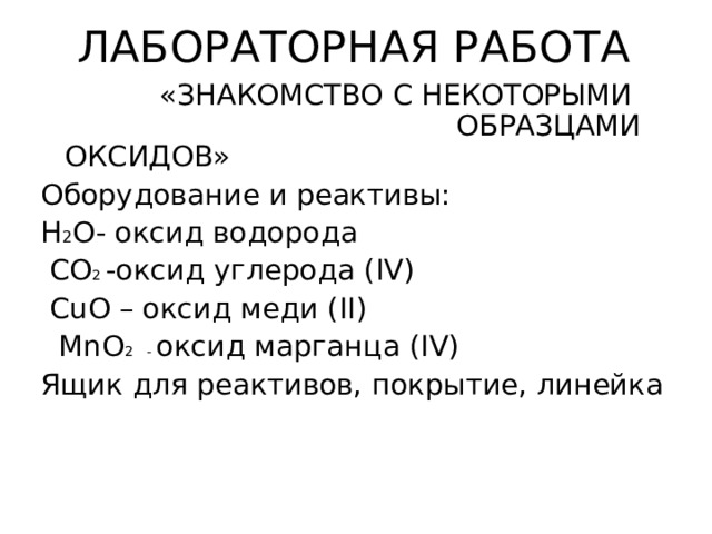 ЛАБОРАТОРНАЯ РАБОТА  «ЗНАКОМСТВО С НЕКОТОРЫМИ ОБРАЗЦАМИ ОКСИДОВ» Оборудование и реактивы: H 2 O- оксид водорода  CO 2 -оксид углерода ( IV)  CuO – оксид меди ( II)  MnO 2 - оксид марганца ( IV) Ящик для реактивов, покрытие, линейка 