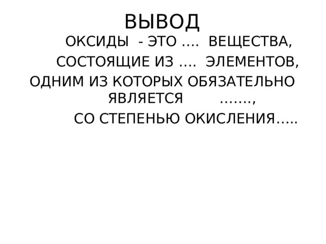 ВЫВОД  ОКСИДЫ - ЭТО …. ВЕЩЕСТВА,  СОСТОЯЩИЕ ИЗ …. ЭЛЕМЕНТОВ,  ОДНИМ ИЗ КОТОРЫХ ОБЯЗАТЕЛЬНО ЯВЛЯЕТСЯ …….,  СО СТЕПЕНЬЮ ОКИСЛЕНИЯ….. 