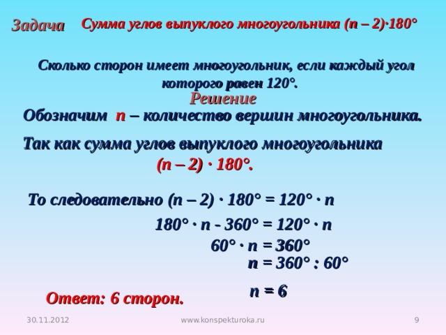 Задача Сумма углов выпуклого многоугольника (п – 2)·180°  Сколько сторон имеет многоугольник, если каждый угол  которого равен 120°. Решение Обозначим п – количество вершин многоугольника. Так как сумма углов выпуклого многоугольника (п – 2) · 180°. То следовательно (п – 2) · 180° = 120° · п 180° · п - 360° = 120° · п 60° · п = 360°  п = 360° : 60°  п = 6 Ответ: 6 сторон. 30.11.2012 www.konspekturoka.ru 4 