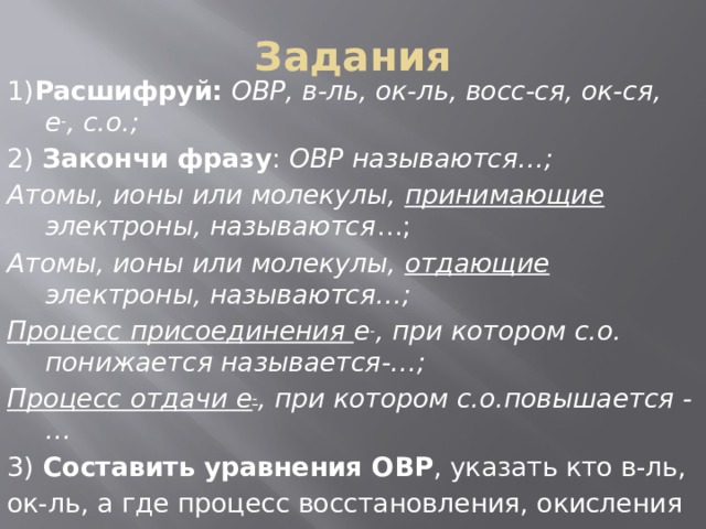 Задания 1) Расшифруй:  ОВР, в-ль, ок-ль, восс-ся, ок-ся, е - , с.о.; 2) Закончи фразу : ОВР называются…; Атомы, ионы или молекулы, принимающие электроны, называются …; Атомы, ионы или молекулы, отдающие электроны, называются…; Процесс присоединения е - , при котором с.о. понижается называется-…; Процесс отдачи е - , при котором с.о.повышается -… 3) Составить уравнения ОВР , указать кто в-ль, ок-ль, а где процесс восстановления, окисления 