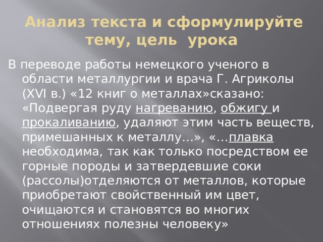  Анализ текста и сформулируйте тему, цель урока В переводе работы немецкого ученого в области металлургии и врача Г. Агриколы (ХVI в.) «12 книг о металлах»сказано: «Подвергая руду нагреванию , обжигу и прокаливанию , удаляют этим часть веществ, примешанных к металлу…», «… плавка необходима, так как только посредством ее горные породы и затвердевшие соки (рассолы)отделяются от металлов, которые приобретают свойственный им цвет, очищаются и становятся во многих отношениях полезны человеку» 
