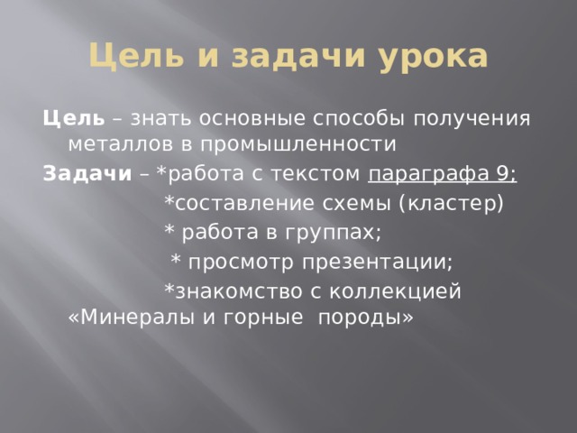 Цель и задачи урока Цель – знать основные способы получения металлов в промышленности Задачи – *работа с текстом параграфа 9;  *составление схемы (кластер)  * работа в группах;  * просмотр презентации;  *знакомство с коллекцией «Минералы и горные породы» 