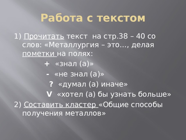 Работа с текстом 1) Прочитать текст на стр.38 – 40 со слов: «Металлургия – это…, делая пометки на полях:   + «знал (а)»   - «не знал (а)»  ? «думал (а) иначе»  V «хотел (а) бы узнать больше» 2) Составить кластер «Общие способы получения металлов» 