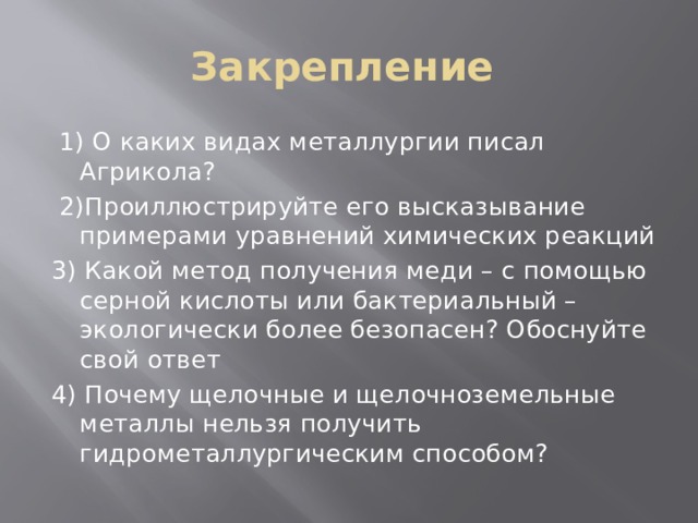 Закрепление  1) О каких видах металлургии писал Агрикола?  2)Проиллюстрируйте его высказывание примерами уравнений химических реакций 3) Какой метод получения меди – с помощью серной кислоты или бактериальный – экологически более безопасен? Обоснуйте свой ответ 4) Почему щелочные и щелочноземельные металлы нельзя получить гидрометаллургическим способом? 