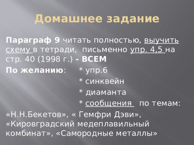 Домашнее задание Параграф 9 читать полностью, выучить схему в тетради, письменно упр. 4,5 на стр. 40 (1998 г.) - ВСЕМ По желанию : * упр.6  * синквейн  * диаманта  * сообщения по темам: «Н.Н.Бекетов», « Гемфри Дэви», «Кировградский медеплавильный комбинат», «Самородные металлы» 