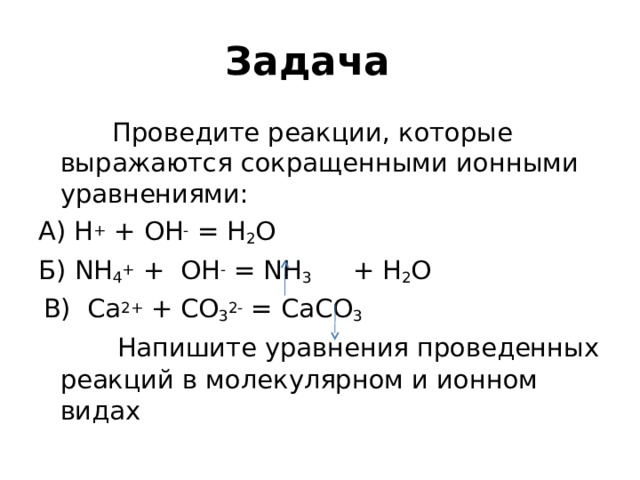 Задача    Проведите реакции, которые выражаются сокращенными ионными уравнениями: А) Н + + ОН - = Н 2 O Б) NH 4 + + OH - = NH 3 + H 2 O  В) С a 2+ + CO 3 2- = CaCO 3   Напишите уравнения проведенных реакций в молекулярном и ионном видах 
