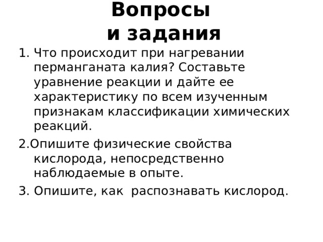 Вопросы  и задания Что происходит при нагревании перманганата калия ? Составьте уравнение реакции и дайте ее характеристику по всем изученным признакам классификации химических реакций. 2.Опишите физические свойства кислорода, непосредственно наблюдаемые в опыте. 3. Опишите, как распознавать кислород. 