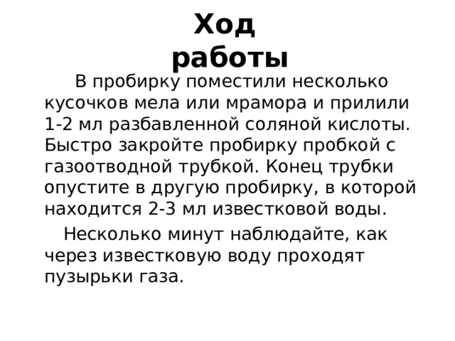 Ход  работы  В пробирку поместили несколько кусочков мела или мрамора и прилили 1-2 мл разбавленной соляной кислоты. Быстро закройте пробирку пробкой с газоотводной трубкой. Конец трубки опустите в другую пробирку, в которой находится 2-3 мл известковой воды.  Несколько минут наблюдайте, как через известковую воду проходят пузырьки газа. 
