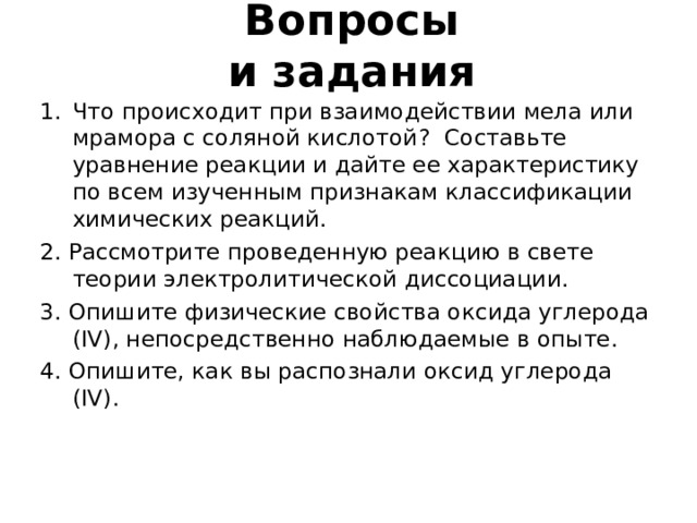 Вопросы  и задания Что происходит при взаимодействии мела или мрамора с соляной кислотой ? Составьте уравнение реакции и дайте ее характеристику по всем изученным признакам классификации химических реакций. 2. Рассмотрите проведенную реакцию в свете теории электролитической диссоциации. 3. Опишите физические свойства оксида углерода ( IV) , непосредственно наблюдаемые в опыте. 4. Опишите, как вы распознали оксид углерода ( IV) . 