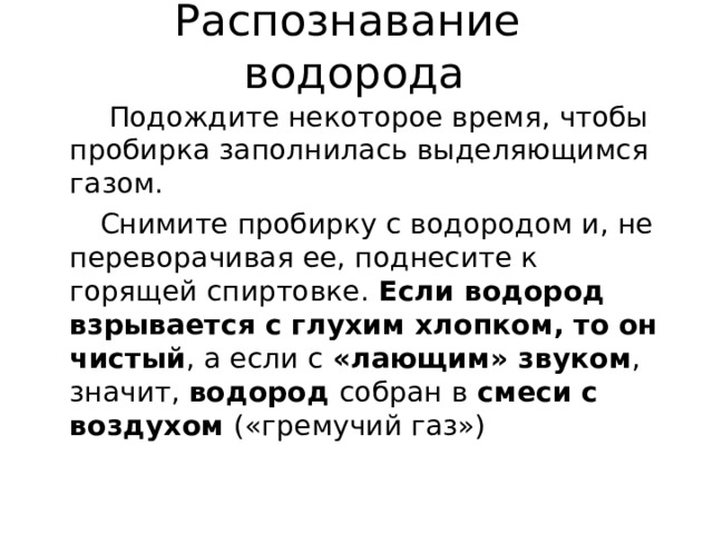 Распознавание  водорода  Подождите некоторое время, чтобы пробирка заполнилась выделяющимся газом.  Снимите пробирку с водородом и, не переворачивая ее, поднесите к горящей спиртовке. Если водород взрывается с глухим хлопком, то он чистый , а если с «лающим» звуком , значит, водород собран в смеси с воздухом («гремучий газ») 