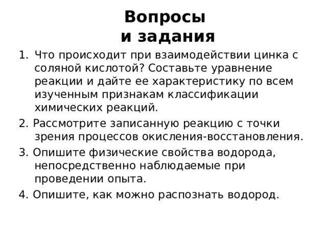Вопросы  и задания Что происходит при взаимодействии цинка с соляной кислотой ? Составьте уравнение реакции и дайте ее характеристику по всем изученным признакам классификации химических реакций. 2. Рассмотрите записанную реакцию с точки зрения процессов окисления-восстановления. 3. Опишите физические свойства водорода, непосредственно наблюдаемые при проведении опыта. 4. Опишите, как можно распознать водород. 