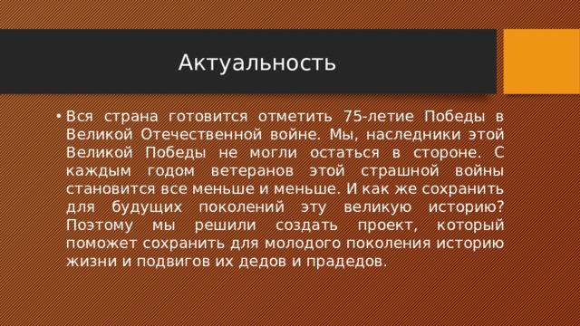 Актуальность Вся страна готовится отметить 75-летие Победы в Великой Отечественной войне. Мы, наследники этой Великой Победы не могли остаться в стороне. С каждым годом ветеранов этой страшной войны становится все меньше и меньше. И как же сохранить для будущих поколений эту великую историю? Поэтому мы решили создать проект, который поможет сохранить для молодого поколения историю жизни и подвигов их дедов и прадедов. 