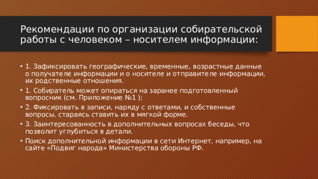 Рекомендации по организации собирательской работы с человеком – носителем информации: 1. Зафиксировать географические, временные, возрастные данные о получателе информации и о носителе и отправителе информации, их родственные отношения. 1. Собиратель может опираться на заранее подготовленный вопросник (см. Приложение №1 ); 2. Фиксировать в записи, наряду с ответами, и собственные вопросы, стараясь ставить их в мягкой форме. 3. Заинтересованность в дополнительных вопросах беседы, что позволит углубиться в детали. Поиск дополнительной информации в сети Интернет, например, на сайте «Подвиг народа» Министерства обороны РФ. 