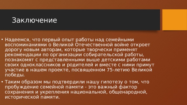 Заключение Надеемся, что первый опыт работы над семейными воспоминаниями о Великой Отечественной войне откроет дорогу новым авторам, которые творчески применят рекомендации по организации собирательской работы, познакомят с представленными выше детскими работами своих одноклассников и родителей и вместе с ними примут участие в нашем проекте, посвященном 75-летию Великой победы. Таким образом мы подтвердили нашу гипотезу о том, что пробуждение семейной памяти - это важный фактор сохранения и укрепления национальной, общенародной, исторической памяти. 