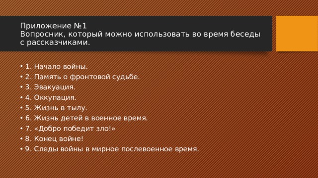 Приложение №1  Вопросник, который можно использовать во время беседы с рассказчиками. 1. Начало войны. 2. Память о фронтовой судьбе. 3. Эвакуация. 4. Оккупация. 5. Жизнь в тылу. 6. Жизнь детей в военное время. 7. «Добро победит зло!» 8. Конец войне! 9. Следы войны в мирное послевоенное время. 