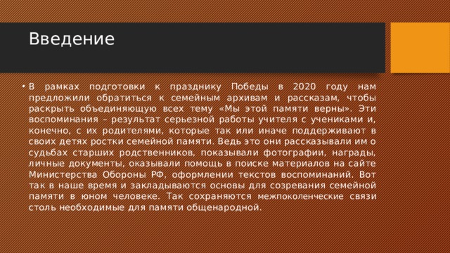 Введение   В рамках подготовки к празднику Победы в 2020 году нам предложили обратиться к семейным архивам и рассказам, чтобы раскрыть объединяющую всех тему «Мы этой памяти верны». Эти воспоминания – результат серьезной работы учителя с учениками и, конечно, с их родителями, которые так или иначе поддерживают в своих детях ростки семейной памяти. Ведь это они рассказывали им о судьбах старших родственников, показывали фотографии, награды, личные документы, оказывали помощь в поиске материалов на сайте Министерства Обороны РФ, оформлении текстов воспоминаний. Вот так в наше время и закладываются основы для созревания семейной памяти в юном человеке. Так сохраняются межпоколенческие связи столь необходимые для памяти общенародной. 