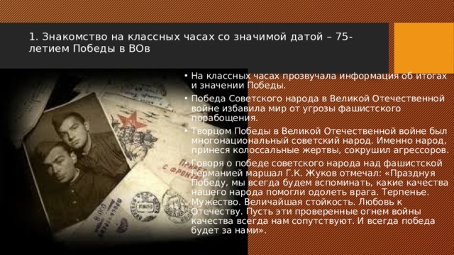 1. Знакомство на классных часах со значимой датой – 75-летием Победы в ВОв   На классных часах прозвучала информация об итогах и значении Победы. Победа Советского народа в Великой Отечественной войне избавила мир от угрозы фашистского порабощения. Творцом Победы в Великой Отечественной войне был многонациональный советский народ. Именно народ, принеся колоссальные жертвы, сокрушил агрессоров. Говоря о победе советского народа над фашистской Германией маршал Г.К. Жуков отмечал: «Празднуя Победу, мы всегда будем вспоминать, какие качества нашего народа помогли одолеть врага. Терпенье. Мужество. Величайшая стойкость. Любовь к Отечеству. Пусть эти проверенные огнем войны качества всегда нам сопутствуют. И всегда победа будет за нами». 