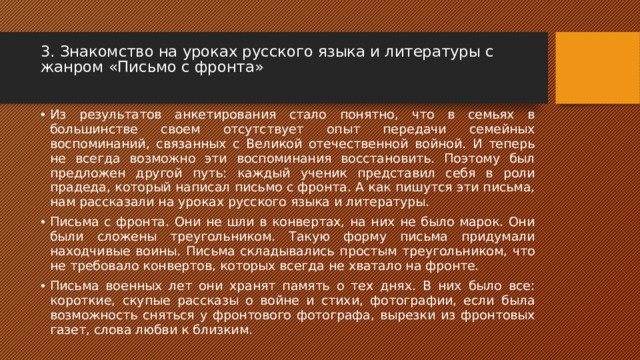 3. Знакомство на уроках русского языка и литературы с жанром «Письмо с фронта»   Из результатов анкетирования стало понятно, что в семьях в большинстве своем отсутствует опыт передачи семейных воспоминаний, связанных с Великой отечественной войной. И теперь не всегда возможно эти воспоминания восстановить. Поэтому был предложен другой путь: каждый ученик представил себя в роли прадеда, который написал письмо с фронта. А как пишутся эти письма, нам рассказали на уроках русского языка и литературы. Письма с фронта. Они не шли в конвертах, на них не было марок. Они были сложены треугольником. Такую форму письма придумали находчивые воины. Письма складывались простым треугольником, что не требовало конвертов, которых всегда не хватало на фронте. Письма военных лет они хранят память о тех днях. В них было все: короткие, скупые рассказы о войне и стихи, фотографии, если была возможность сняться у фронтового фотографа, вырезки из фронтовых газет, слова любви к близким. 