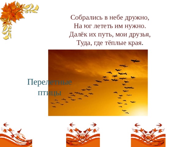 Собрались в небе дружно,  На юг лететь им нужно.  Далёк их путь, мои друзья,  Туда, где тёплые края .   Перелетные птицы 